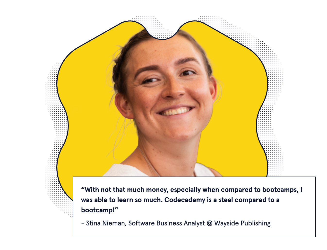 "With not that much money, especially when compared to bootcamps, I was able to learn so much. Codecademy is a steal compared to a bootcamp!" - Stina Nieman, Software Business Analyst @ Wayside Publishing